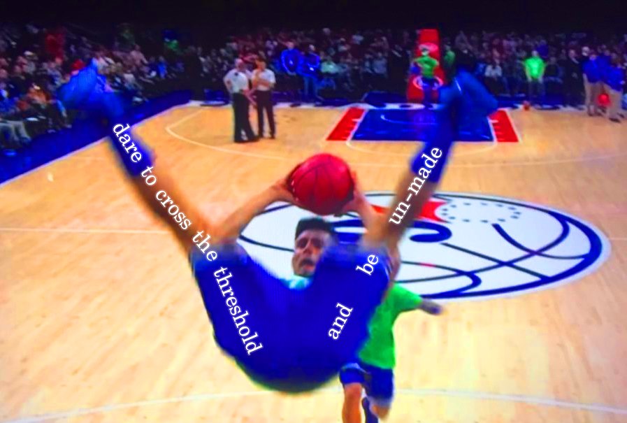a photo of a basketball player in mid air, feet pointed up with his legs in a V, falling backwards. through his open legs you can see him looking distraught with a basketball held above his head. along his legs, text has been added which reads 'dare to cross the threshold' along his left leg. Along his right: 'and be un-made'